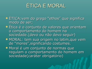 ÉTICA E MORAL

 ÉTICA:vem do grego “ethos” que significa
  modo de ser;
 Ética é o conjunto de valores que orientam
  o comportamento do homem na
  sociedade.(devo ou não devo seguir)
 MORAL: tem sua origem no latim,que vem
  de “mores”,significando costumes.
 Moral é um conjunto de normas que
  regulam o comportamento do homem em
  sociedade(caráter obrigatório)
 