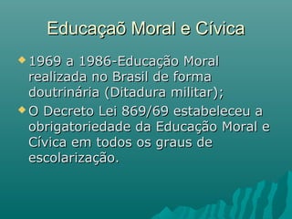 Educaçaõ Moral e Cívica
 1969  a 1986-Educação Moral
  realizada no Brasil de forma
  doutrinária (Ditadura militar);
 O Decreto Lei 869/69 estabeleceu a
  obrigatoriedade da Educação Moral e
  Cívica em todos os graus de
  escolarização.
 