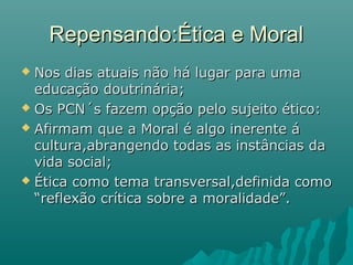 Repensando:Ética e Moral
 Nos dias atuais não há lugar para uma
  educação doutrinária;
 Os PCN´s fazem opção pelo sujeito ético:

 Afirmam que a Moral é algo inerente á
  cultura,abrangendo todas as instâncias da
  vida social;
 Ética como tema transversal,definida como
  “reflexão crítica sobre a moralidade”.
 
