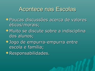 Acontece nas Escolas
 Poucas  discussões acerca de valores
  éticos/morais;
 Muito se discute sobre a indisciplina
  dos alunos;
 Jogo de empurra-empurra entre
  escola e família;
 Responsabilidades.
 