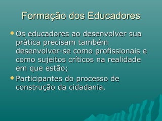 Formação dos Educadores
 Os educadores ao desenvolver sua
  prática precisam também
  desenvolver-se como profissionais e
  como sujeitos críticos na realidade
  em que estão;
 Participantes do processo de
  construção da cidadania.
 