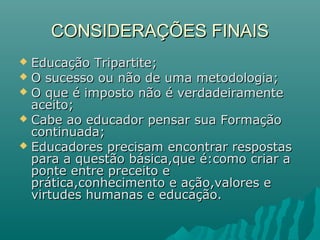 CONSIDERAÇÕES FINAIS
 Educação Tripartite;
 O sucesso ou não de uma metodologia;
 O que é imposto não é verdadeiramente
  aceito;
 Cabe ao educador pensar sua Formação
  continuada;
 Educadores precisam encontrar respostas
  para a questão básica,que é:como criar a
  ponte entre preceito e
  prática,conhecimento e ação,valores e
  virtudes humanas e educação.
 