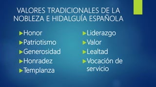 VALORES TRADICIONALES DE LA
NOBLEZA E HIDALGUÍA ESPAÑOLA
Honor
Patriotismo
Generosidad
Honradez
Templanza
Liderazgo
Valor
Lealtad
Vocación de
servicio
 