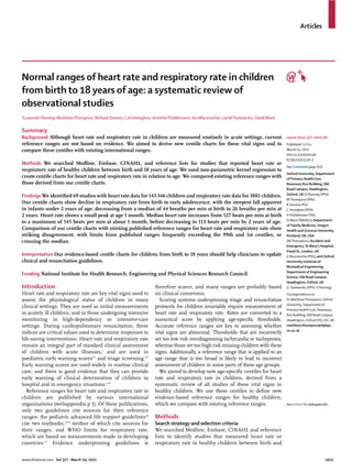 Articles




Normal ranges of heart rate and respiratory rate in children
from birth to 18 years of age: a systematic review of
observational studies
Susannah Fleming, Matthew Thompson, Richard Stevens, Carl Heneghan, Annette Plüddemann, Ian Maconochie, Lionel Tarassenko, David Mant

Summary
Background Although heart rate and respiratory rate in children are measured routinely in acute settings, current                       Lancet 2011; 377: 1011–18
reference ranges are not based on evidence. We aimed to derive new centile charts for these vital signs and to                          Published Online
compare these centiles with existing international ranges.                                                                              March 15, 2011
                                                                                                                                        DOI:10.1016/S0140-
                                                                                                                                        6736(10)62226-X
Methods We searched Medline, Embase, CINAHL, and reference lists for studies that reported heart rate or
                                                                                                                                        See Comment page 974
respiratory rate of healthy children between birth and 18 years of age. We used non-parametric kernel regression to
                                                                                                                                        Oxford University, Department
create centile charts for heart rate and respiratory rate in relation to age. We compared existing reference ranges with                of Primary Health Care,
those derived from our centile charts.                                                                                                  Rosemary Rue Building, Old
                                                                                                                                        Road Campus, Headington,
Findings We identiﬁed 69 studies with heart rate data for 143 346 children and respiratory rate data for 3881 children.                 Oxford, UK (S Fleming DPhil,
                                                                                                                                        M Thompson DPhil,
Our centile charts show decline in respiratory rate from birth to early adolescence, with the steepest fall apparent                    R Stevens PhD,
in infants under 2 years of age; decreasing from a median of 44 breaths per min at birth to 26 breaths per min at                       C Heneghan DPhil,
2 years. Heart rate shows a small peak at age 1 month. Median heart rate increases from 127 beats per min at birth                      A Plüddemann PhD,
                                                                                                                                        D Mant FMedSci); Department
to a maximum of 145 beats per min at about 1 month, before decreasing to 113 beats per min by 2 years of age.
                                                                                                                                        of Family Medicine, Oregon
Comparison of our centile charts with existing published reference ranges for heart rate and respiratory rate show                      Health and Sciences University,
striking disagreement, with limits from published ranges frequently exceeding the 99th and 1st centiles, or                             Portland, OR, USA
crossing the median.                                                                                                                    (M Thompson); Accident and
                                                                                                                                        Emergency, St Mary’s Hospital,
                                                                                                                                        Praed St, London, UK
Interpretation Our evidence-based centile charts for children from birth to 18 years should help clinicians to update                   (I Maconochie PhD); and Oxford
clinical and resuscitation guidelines.                                                                                                  University Institute of
                                                                                                                                        Biomedical Engineering,
                                                                                                                                        Department of Engineering
Funding National Institute for Health Research, Engineering and Physical Sciences Research Council.
                                                                                                                                        Science, Old Road Campus,
                                                                                                                                        Headington, Oxford, UK
Introduction                                                         therefore scarce, and many ranges are probably based               (L Tarassenko DPhil, S Fleming)
Heart rate and respiratory rate are key vital signs used to          on clinical consensus.                                             Correspondence to:
assess the physiological status of children in many                    Scoring systems underpinning triage and resuscitation            Dr Matthew Thompson, Oxford
                                                                                                                                        University, Department of
clinical settings. They are used as initial measurements             protocols for children invariably require measurement of
                                                                                                                                        Primary Health Care, Rosemary
in acutely ill children, and in those undergoing intensive           heart rate and respiratory rate. Rates are converted to a          Rue Building, Old Road Campus,
monitoring in high-dependency or intensive-care                      numerical score by applying age-speciﬁc thresholds.                Headington, Oxford OX3 7LF, UK
settings. During cardiopulmonary resuscitation, these                Accurate reference ranges are key to assessing whether             matthew.thompson@dphpc.
                                                                                                                                        ox.ac.uk
indices are critical values used to determine responses to           vital signs are abnormal. Thresholds that are incorrectly
life-saving interventions. Heart rate and respiratory rate           set too low risk overdiagnosing tachycardia or tachypnoea,
remain an integral part of standard clinical assessment              whereas those set too high risk missing children with these
of children with acute illnesses,1 and are used in                   signs. Additionally, a reference range that is applied to an
paediatric early warning scores2,3 and triage screening.4,5          age range that is too broad is likely to lead to incorrect
Early warning scores are used widely in routine clinical             assessment of children in some parts of these age groups.
care, and there is good evidence that they can provide                 We aimed to develop new age-speciﬁc centiles for heart
early warning of clinical deterioration of children in               rate and respiratory rate in children, derived from a
hospital and in emergency situations.6–9                             systematic review of all studies of these vital signs in
   Reference ranges for heart rate and respiratory rate in           healthy children. We use these centiles to deﬁne new
children are published by various international                      evidence-based reference ranges for healthy children,
organisations (webappendix p 1). Of these publications,              which we compare with existing reference ranges.                   See Online for webappendix
only two guidelines cite sources for their reference
ranges: the pediatric advanced life support guidelines10             Methods
cite two textbooks,11,12 neither of which cite sources for           Search strategy and selection criteria
their ranges, and WHO limits for respiratory rate,                   We searched Medline, Embase, CINAHL and reference
which are based on measurements made in developing                   lists to identify studies that measured heart rate or
countries.13 Evidence underpinning guidelines is                     respiratory rate in healthy children between birth and


www.thelancet.com Vol 377 March 19, 2011                                                                                                                         1011
 