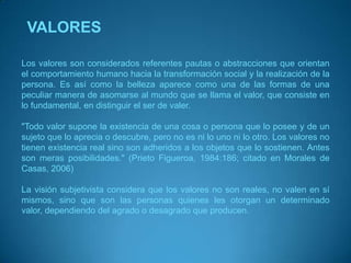 VALORESLos valores son considerados referentes pautas o abstracciones que orientan el comportamiento humano hacia la transformación social y la realización de la persona. Es así como la belleza aparece como una de las formas de una peculiar manera de asomarse al mundo que se llama el valor, que consiste en lo fundamental, en distinguir el ser de valer."Todo valor supone la existencia de una cosa o persona que lo posee y de un sujeto que lo aprecia o descubre, pero no es ni lo uno ni lo otro. Los valores no tienen existencia real sino son adheridos a los objetos que lo sostienen. Antes son meras posibilidades." (Prieto Figueroa, 1984:186; citado en Morales de Casas, 2006)La visión subjetivista considera que los valores no son reales, no valen en sí mismos, sino que son las personas quienes les otorgan un determinado valor, dependiendo del agrado o desagrado que producen. 