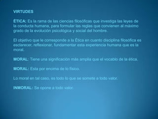 VIRTUDESÉTICA:Es la rama de las ciencias filosóficas que investiga las leyes de la conducta humana, para formular las reglas que convienen al máximo grado de la evolución psicológica y social del hombre.El objetivo que le corresponde a la Ética en cuanto disciplina filosófica es esclarecer, reflexionar, fundamentar esta experiencia humana que es la moral.MORAL: Tiene una significación más amplia que el vocablo de la ética.MORAL: Esta por encima de lo físico.Lo moral en tal caso, es todo lo que se somete a todo valor.INMORAL: Se opone a todo valor.