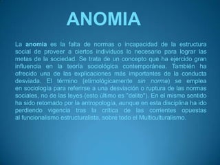 ANOMIALa anomia es la falta de normas o incapacidad de la estructura social de proveer a ciertos individuos lo necesario para lograr las metas de la sociedad. Se trata de un concepto que ha ejercido gran influencia en la teoría sociológica contemporánea. También ha ofrecido una de las explicaciones más importantes de la conducta desviada. El término (etimológicamente sin norma) se emplea en sociología para referirse a una desviación o ruptura de las normas sociales, no de las leyes (esto último es "delito"). En el mismo sentido ha sido retomado por la antropología, aunque en esta disciplina ha ido perdiendo vigencia tras la crítica de las corrientes opuestas al funcionalismo estructuralista, sobre todo el Multiculturalismo.