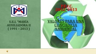 VALORES PARA UNA
CONCIENCIA
AMBIENTAL
P.E.I.C.
2012- 2013
U.E.I. “MARÍA
AUXILIADORA II
( 1991 – 2013 )
 