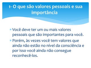  Você deve ter um ou mais valores
pessoais que são importantes para você.
 Porém, às vezes você tem valores que
ainda não estão no nível da consciência e
por isso você ainda não consegue
reconhecê-los.
1- O que são valores pessoais e sua
importância
 