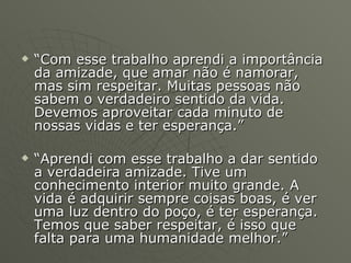 “ Com esse trabalho aprendi a importância da amizade, que amar não é namorar, mas sim respeitar. Muitas pessoas não sabem o verdadeiro sentido da vida. Devemos aproveitar cada minuto de nossas vidas e ter esperança.” “ Aprendi com esse trabalho a dar sentido a verdadeira amizade. Tive um conhecimento interior muito grande. A vida é adquirir sempre coisas boas, é ver uma luz dentro do poço, é ter esperança. Temos que saber respeitar, é isso que falta para uma humanidade melhor.” 