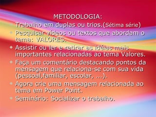 METODOLOGIA: Trabalho em duplas ou trios.( Sétima série ) Pesquisar vídeos ou textos que abordam o tema: VALORES. Assistir ou ler e retirar as idéias mais importantes relacionadas ao tema Valores. Faça um comentário destacando pontos da mensagem que relaciona-se com sua vida (pessoal,familiar, escolar, ...). Agora crie uma mensagem relacionada ao  tema em Power Point.  Seminário: Socializar o trabalho. 