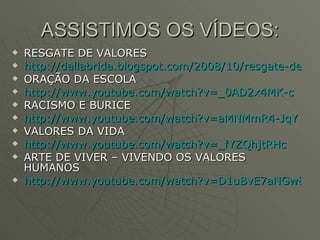 ASSISTIMOS OS VÍDEOS: RESGATE DE VALORES http://dallabrida.blogspot.com/2008/10/resgate-de-valores.html ORAÇÃO DA ESCOLA http://www.youtube.com/watch?v=_0AD2x4MK-c RACISMO E BURICE http://www.youtube.com/watch?v=aMNMmR4-JqY VALORES DA VIDA http://www.youtube.com/watch?v=_fYZQhjtRHc ARTE DE VIVER – VIVENDO OS VALORES HUMANOS http://www.youtube.com/watch?v=D1uBvE7aNGw&feature=related 
