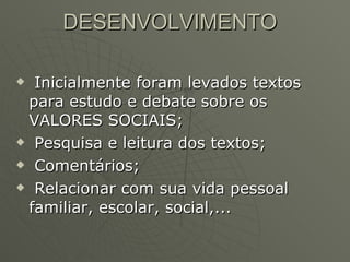 DESENVOLVIMENTO Inicialmente foram levados textos para estudo e debate sobre os VALORES SOCIAIS; Pesquisa e leitura dos textos; Comentários; Relacionar com sua vida pessoal familiar, escolar, social,... 