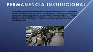 PERMANENCIA INSTITUCIONAL
La pertenencia institucional es el sentido de identidad y lealtad que un individuo siente
hacia la organización a la que pertenece en el caso de la Policía Nacional del Perú, la
pertenencia institucional implica un compromiso con los valores, objetivos y misión de
la institución asimismo fortalece el espíritu de cuerpo, fomenta la colaboración y el
trabajo en equipo, y contribuye a una mayor eficacia en el cumplimiento de las
misiones policiales.
 