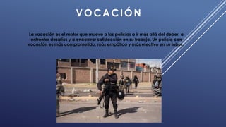 VOCACIÓN
La vocación es el motor que mueve a los policías a ir más allá del deber, a
enfrentar desafíos y a encontrar satisfacción en su trabajo. Un policía con
vocación es más comprometido, más empático y más efectivo en su labor..
 