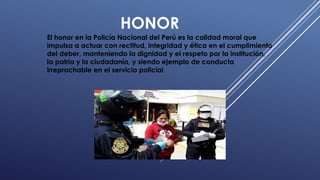 HONOR
El honor en la Policía Nacional del Perú es la calidad moral que
impulsa a actuar con rectitud, integridad y ética en el cumplimiento
del deber, manteniendo la dignidad y el respeto por la institución,
la patria y la ciudadanía, y siendo ejemplo de conducta
irreprochable en el servicio policial.
 