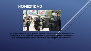 HONESTIDAD
La honestidad es la virtud que nos permite construir relaciones sólidas con la
ciudadanía. Al ser honestos, demostramos que somos dignos de confianza y
que podemos cumplir con nuestra misión de proteger a los ciudadanos.
 