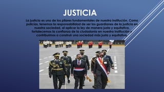 JUSTICIA
La justicia es uno de los pilares fundamentales de nuestra institución. Como
policías, tenemos la responsabilidad de ser los guardianes de la justicia en
nuestra sociedad, al aplicar la ley de manera justa y equitativa,
fortalecemos la confianza de la ciudadanía en nuestra institución y
contribuimos a construir una sociedad más justa y equitativa.
 
