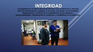 INTEGRIDAD
La integridad en la Policía Nacional del Perú es la coherencia y armonía
entre los pensamientos, palabras y acciones, actuando con honestidad,
transparencia y rectitud en el cumplimiento de los deberes y
responsabilidades, manteniendo la confianza y credibilidad en la institución.
 