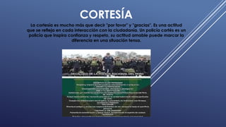 CORTESÍA
La cortesía es mucho más que decir "por favor" y "gracias". Es una actitud
que se refleja en cada interacción con la ciudadanía. Un policía cortés es un
policía que inspira confianza y respeto, su actitud amable puede marcar la
diferencia en una situación tensa.
 