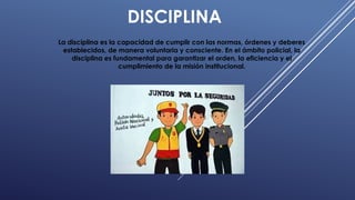 DISCIPLINA
La disciplina es la capacidad de cumplir con las normas, órdenes y deberes
establecidos, de manera voluntaria y consciente. En el ámbito policial, la
disciplina es fundamental para garantizar el orden, la eficiencia y el
cumplimiento de la misión institucional.
 