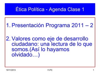 Ética Política - Agenda Clase 1

1. Presentación Programa 2011 – 2

2. Valores como eje de desarrollo
ciudadano: una lectura de lo que
somos.(Así lo hayamos
olvidado…)
19/11/2013

FJTC

1

 