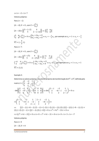 numerosnamente 2
 = −2  = 7
Vetores próprios:
Para = −2:
|𝐴 − I|. 𝑋 = 0 , com 𝑋 = (
𝑥1
𝑥2
)
[𝐴 − I] [(
3 − (−2) 4
5 2 − (−2)
)]  [(
5 4
5 4
)]
(
5 4
5 4
) . (
𝑥1
𝑥2
) = 0  {
5𝑥1 + 4𝑥2 = 0
5𝑥1 + 4𝑥2 = 0
 𝑥1 = −
4
5
𝑥2 , por exemplo se 𝑥2 = 1  𝑥1 = −
4
5
𝑉1⃗⃗⃗⃗⃗ = (−
4
5
, 1)
Para = 7:
|𝐴 − I|. 𝑋 = 0 , com 𝑋 = (
𝑥1
𝑥2
)
[𝐴 − I] [(
3 − (7) 4
5 2 − (7)
)]  [(
−4 4
5 −5
)]
(
−4 4
5 −5
) . (
𝑥1
𝑥2
) = 0  {
−4𝑥1 + 4𝑥2 = 0
5𝑥1 − 5𝑥2 = 0
 𝑥1 = 𝑥2 , por exemplo se 𝑥2 = 1  𝑥1 = 1
𝑉1⃗⃗⃗⃗⃗ = (1,1)
Exemplo 3:
Determine os valores próprios e os vetores próprios da transformação de 𝑅3
 𝑅3
, definida pela
matriz 𝐴 = (
2 −2 1
2 −8 −2
1 2 2
)
- det[(
2 −2 1
2 −8 −2
1 2 2
) −  (
1 0 0
0 1 0
0 0 1
)]  det (
2 −  −2 1
2 −8 −  −2
1 2 2 − 
) = 0 
(
2 −  −2 1 2 −  −2
2 −8 −  −2 2 −8 − 
1 2 2 −  1 2
) 
 ((2 − ). (−8 − ). (2 − ) + (−2). (−2). (1) − (1). (2). (2)) − ((1). (−8 − ). (1) +
(2). (−2). (2 − ) + ((2 − ). (2). (−2)) = 0  3
+ 42
− 21 = 0 
 (2
+ 4 − 21) = 0  = 0  2
+ 4 − 21 = 0  = 0  = 3  = −7
Vetores próprios
Para = 0
|𝐴 − I|. 𝑋 = 0
 