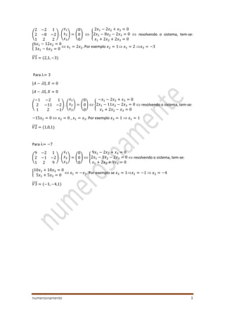 numerosnamente 3
(
2 −2 1
2 −8 −2
1 2 2
) . (
𝑥1
𝑥2
𝑥3
) = (
0
0
0
)  {
2𝑥1 − 2𝑥2 + 𝑥3 = 0
2𝑥1 − 8𝑥2 − 2𝑥3 = 0
𝑥1 + 2𝑥2 + 2𝑥3 = 0
 resolvendo o sistema, tem-se:
{
6𝑥1 − 12𝑥2 = 0
3𝑥1 − 6𝑥2 = 0
 𝑥1 = 2𝑥2. Por exemplo 𝑥2 = 1 𝑥1 = 2 𝑥3 = −3
𝑉1⃗⃗⃗⃗⃗ = (2,1, −3)
Para = 3
|𝐴 − I|. 𝑋 = 0
|𝐴 − I|. 𝑋 = 0
(
−1 −2 1
2 −11 −2
1 2 −1
) . (
𝑥1
𝑥2
𝑥3
) = (
0
0
0
)  {
−𝑥1 − 2𝑥2 + 𝑥3 = 0
2𝑥1 − 11𝑥2 − 2𝑥3 = 0
𝑥1 + 2𝑥2 − 𝑥3 = 0
 resolvendo o sistema, tem-se:
−15𝑥2 = 0  𝑥2 = 0 , 𝑥1 = 𝑥3. Por exemplo 𝑥3 = 1  𝑥1 = 1
𝑉2⃗⃗⃗⃗⃗ = (1,0,1)
Para = −7
(
9 −2 1
2 −1 −2
1 2 9
) . (
𝑥1
𝑥2
𝑥3
) = (
0
0
0
)  {
9𝑥1 − 2𝑥2 + 𝑥3 = 0
2𝑥1 − 1𝑥2 − 2𝑥3 = 0
𝑥1 + 2𝑥2 + 9𝑥3 = 0
 resolvendo o sistema, tem-se:
{
10𝑥1 + 10𝑥3 = 0
5𝑥1 + 5𝑥3 = 0
 𝑥1 = −𝑥3. Por exemplo se 𝑥3 = 1𝑥1 = −1  𝑥2 = −4
𝑉3⃗⃗⃗⃗⃗ = (−1, −4,1)
 