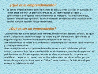 ¿Qué es el emprendimiento?
•   Se define emprendimiento como la manera de pensar, sentir y actuar, en búsqueda de
    iniciar, crear o formar un proyecto a través de una identificación de ideas y
    oportunidades de negocios viales en términos de mercados, factores económicos,
    sociales, ambientales y políticos, así mismo factores endógenos como capacidad en el
    talento humano, recursos físicos y financieros.


    - ¿Qué es ser un emprendedor?
-Un emprendedor es una persona que enfrenta, con resolución, acciones difíciles; es aquel
que está dispuesto a asumir un riesgo. Se refiere a quien identifica una oportunidad de
negocio y organiza los recursos necesarios para ponerla en marcha.
-Ser emprendedor se refiere a ser una persona que siempre busca nuevos retos y objetivos
y trabaja para cumplirlos.
-Para ser emprendedor una persona debe saber cuales son sus habilidades y dones
innatos, tanto en el área física, como también en el área mental, emocional y espiritual. Así
podrá emplear sus fortalezas provechosamente y buscar maneras de compensar sus
debilidades. Las personas que se conocen bien saben tomar decisiones sabias, porque
tienen claro que algunas situaciones les "calzan" mejor que otras. De ésta forma logran
entregar su máximo potencial.
 