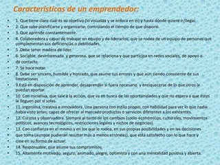 Características de un emprendedor:
•   1. Que tiene claro cuál es su objetivo (lo visualiza y se enfoca en él) y hasta dónde quiere ir/llegar.
•   2. Que sabe planificarse y organizarse, controlando el tiempo de que dispone.
•   3. Que aprende constantemente.
•   4. Colaboradora y capaz de trabajar en equipo y de liderarlos, que se rodea de un equipo de personas que
    complementan sus deficiencias o debilidades.
•   5 .Debe tener madera de líder.
•   6. Sociable, desinteresada y generosa, que se relaciona y que participa en redes sociales, de apoyo o
•   de contacto.
•   7. Se hace notar.
•   8. Debe ser sincero, humilde y honrado, que asume sus errores y que aún siendo consciente de sus
    limitaciones
•   9.Está en disposición de aprender, desaprender si fuera necesario y enriquecerse de lo que otros le
    puedan aportar.
•   10. Con iniciativa, que sale a la acción, que va en busca de las oportunidades y que no espera a que éstas
    le lleguen por sí solas.
•   11. Ingeniosa, creativa e innovadora. Una persona con estilo propio, con habilidad para ver lo que nadie
    había visto antes, capaz de ofrecer al mercado productos o servicios diferentes a los existentes.
•   12. Curiosa y observadora. Siempre al tanto de los cambios (socio-económicos, culturales, movimientos
    políticos, avances tecnológicos, restricciones legales y nichos de negocios).
•   13. Con confianza en el mismo y en los que le rodea, en sus propias posibilidades y en las decisiones
•   que toma (aunque pudieran resultar más o menos erróneas), que está satisfecho con lo que hace y
•   cree en su forma de actuar.
•   14. Responsable, que asume sus compromisos.
•   15. Altamente motivado, seguro, animado, alegre, optimista y con una mentalidad positiva y abierta.
 