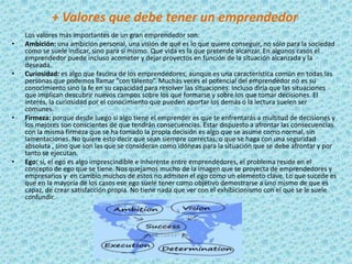 + Valores que debe tener un emprendedor
    Los valores más importantes de un gran emprendedor son:
•   Ambición: una ambición personal, una visión de qué es lo que quiere conseguir, no sólo para la sociedad
    como se suele indicar, sino para sí mismo. Que vida es la que pretende alcanzar. En algunos casos el
    emprendedor puede incluso acometer y dejar proyectos en función de la situación alcanzada y la
    deseada.
•   Curiosidad: es algo que fascina de los emprendedores, aunque es una característica común en todas las
    personas que podemos llamar “con talento”. Muchas veces el potencial del emprendedor no es su
    conocimiento sino la fe en su capacidad para resolver las situaciones. Incluso diría que las situaciones
    que implican descubrir nuevos campos sobre los que formarse y sobre los que tomar decisiones. El
    interés, la curiosidad por el conocimiento que pueden aportar los demás o la lectura suelen ser
    comunes.
•   Firmeza: porque desde luego si algo tiene el emprender es que te enfrentarás a multitud de decisiones y
    los mejores son conscientes de que tendrán consecuencias. Estar dispuesto a afrontar las consecuencias
    con la misma firmeza que se ha tomado la propia decisión es algo que se asume como normal, sin
    lamentaciones. No quiere esto decir que sean siempre correctas, o que se haga con una seguridad
    absoluta , sino que son las que se consideran como idóneas para la situación que se debe afrontar y por
    tanto se ejecutan.
•   Ego: sí, el ego es algo imprescindible e inherente entre emprendedores, el problema reside en el
    concepto de ego que se tiene. Nos quejamos mucho de la imagen que se proyecta de emprendedores y
    empresarios y en cambio muchos de estos no admiten el ego como un elemento clave. Lo que sucede es
    que en la mayoría de los casos ese ego suele tener como objetivo demostrarse a uno mismo de que es
    capaz, de crear satisfacción propia. No tiene nada que ver con el exhibicionismo con el que se le suele
    confundir.
 