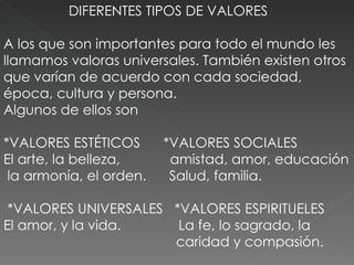 DIFERENTES TIPOS DE VALORES A los que son importantes para todo el mundo les llamamos valoras universales. También existen otros que varían de acuerdo con cada sociedad, época, cultura y persona.  Algunos de ellos son  *VALORES ESTÉTICOS  *VALORES SOCIALES  El arte, la belleza,  amistad, amor, educación  la armonía, el orden.  Salud, familia.  *VALORES UNIVERSALES  *VALORES ESPIRITUELES El amor, y la vida.  La fe, lo sagrado, la  caridad y compasión. 