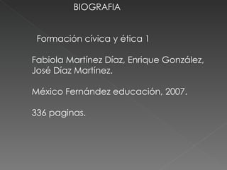 BIOGRAFIA Formación cívica y ética 1  Fabiola Martínez Díaz, Enrique González,  José Díaz Martínez. México Fernández educación, 2007.  336 paginas. 