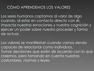 CÒMO APRENDEMOS LOS VALORES Los seres humanos captamos al valor de algo cuando, al estar en contacto directo con él, impacta nuestras emociones y nuestra cognición y ejercer un poder sobre nuestro proceder y forma de actuar.  Los valores se manifiestan cuando vamos siendo capaces de relacionar como individuos,  Tomar decisiones que estén de acuerdo con lo que creemos, pero tomando en cuenta nuestras costumbres, normas y leyes.  