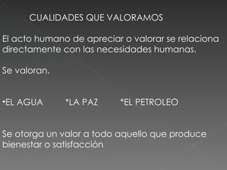 CUALIDADES QUE VALORAMOS El acto humano de apreciar o valorar se relaciona directamente con las necesidades humanas.  Se valoran. EL AGUA  *LA PAZ  *EL PETROLEO Se otorga un valor a todo aquello que produce bienestar o satisfacción  