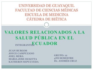 VALORES RELACIONADOS A LA
SALUD PÚBLICA EN EL
ECUADOR
UNIVERSIDAD DE GUAYAQUIL
FACULTAD DE CIENCIAS MÉDICAS
ESCUELA DE MEDICINA
CÁTEDRA DE BIÉTICA
GRUPO: 12
4TO SEMESTRE
Dr. ANDRÉS CRUZ
INTEGRANTES:
JUAN BURGOS
JOYCE CAMPUZANO
JOEL MERA
MARIA JOSE OZAETTA
KATHERIN SEPULVEDA
 