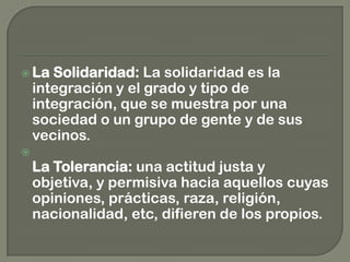  La Solidaridad: La solidaridad es la
integración y el grado y tipo de
integración, que se muestra por una
sociedad o un grupo de gente y de sus
vecinos.

La Tolerancia: una actitud justa y
objetiva, y permisiva hacia aquellos cuyas
opiniones, prácticas, raza, religión,
nacionalidad, etc, difieren de los propios.
 