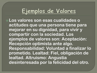 Los valores son esas cualidades o
actitudes que una persona tiene para
mejorar en su dignidad, para vivir y
compartir con la sociedad. Los
ejemplos de valores son: Aceptación:
Recepción optimista ante algo.
Responsabilidad: Voluntad a finalizar lo
prometido. Lealtad: Fiel, obligación de
lealtad. Altruismo: Angustia
desinteresada por la felicidad del otro.
 