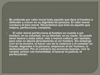  Se entiende por valor moral todo aquello que lleve al hombre a
defender y crecer en su dignidad de persona. El valor moral
conduce al bien moral. Recordemos que bien es aquello que
mejora, perfecciona, completa.
 El valor moral perfecciona al hombre en cuanto a ser
hombre, en su voluntad, en su libertad, en su razón. Se puede
tener buena o mala salud, más o menos cultura, por ejemplo,
pero esto no afecta directamente al ser hombre. Sin embargo
vivir en la mentira, el hacer uso de la violencia o el cometer un
fraude, degradan a la persona, empeoran al ser humano, lo
deshumanizan. Por el contrario las acciones buenas, vivir la
verdad, actuar con honestidad, el buscar la justicia, le
perfeccionan.
 