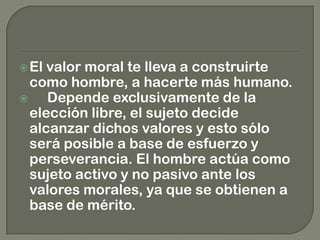El valor moral te lleva a construirte
como hombre, a hacerte más humano.
 Depende exclusivamente de la
elección libre, el sujeto decide
alcanzar dichos valores y esto sólo
será posible a base de esfuerzo y
perseverancia. El hombre actúa como
sujeto activo y no pasivo ante los
valores morales, ya que se obtienen a
base de mérito.
 