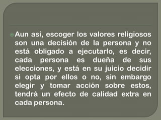 Aun así, escoger los valores religiosos
son una decisión de la persona y no
está obligado a ejecutarlo, es decir,
cada persona es dueña de sus
elecciones, y está en su juicio decidir
si opta por ellos o no, sin embargo
elegir y tomar acción sobre estos,
tendrá un efecto de calidad extra en
cada persona.
 