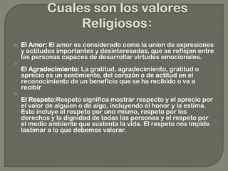  El Amor: El amor es considerado como la union de expresiones
y actitudes importantes y desinteresadas, que se reflejan entre
las personas capaces de desarrollar virtudes emocionales.

El Agradecimiento: La gratitud, agradecimiento, gratitud o
aprecio es un sentimiento, del corazón o de actitud en el
reconocimiento de un beneficio que se ha recibido o va a
recibir

El Respeto:Respeto significa mostrar respecto y el aprecio por
el valor de alguien o de algo, incluyendo el honor y la estima.
Esto incluye el respeto por uno mismo, respeto por los
derechos y la dignidad de todas las personas y el respeto por
el medio ambiente que sustenta la vida. El respeto nos impide
lastimar a lo que debemos valorar.
 