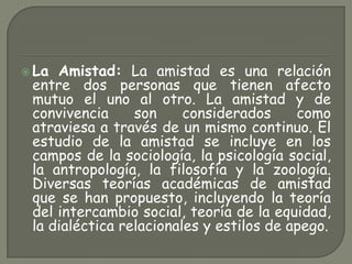  La Amistad: La amistad es una relación
entre dos personas que tienen afecto
mutuo el uno al otro. La amistad y de
convivencia son considerados como
atraviesa a través de un mismo continuo. El
estudio de la amistad se incluye en los
campos de la sociología, la psicología social,
la antropología, la filosofía y la zoología.
Diversas teorías académicas de amistad
que se han propuesto, incluyendo la teoría
del intercambio social, teoría de la equidad,
la dialéctica relacionales y estilos de apego.
 