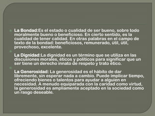  La Bondad:Es el estado o cualidad de ser bueno, sobre todo
moralmente bueno o beneficioso. En cierto sentido, es la
cualidad de tener calidad. En otras palabras en el campo de
texto de la bondad: beneficiosos, remunerado, útil, útil,
provechoso, excelente.

La Dignidad:La dignidad es un término que se utiliza en las
discusiones morales, éticos y políticos para significar que un
ser tiene un derecho innato de respeto y trato ético.

La Generosidad: La generosidad es el hábito de dar
libremente, sin esperar nada a cambio. Puede implicar tiempo,
ofreciendo bienes o talentos para ayudar a alguien en
necesidad. A menudo equiparada con la caridad como virtud,
la generosidad es ampliamente aceptado en la sociedad como
un rasgo deseable.
 