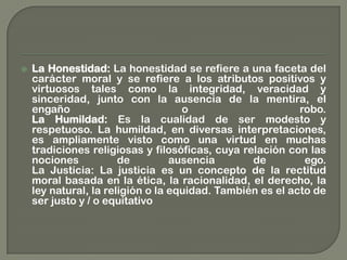  La Honestidad: La honestidad se refiere a una faceta del
carácter moral y se refiere a los atributos positivos y
virtuosos tales como la integridad, veracidad y
sinceridad, junto con la ausencia de la mentira, el
engaño o robo.
La Humildad: Es la cualidad de ser modesto y
respetuoso. La humildad, en diversas interpretaciones,
es ampliamente visto como una virtud en muchas
tradiciones religiosas y filosóficas, cuya relación con las
nociones de ausencia de ego.
La Justicia: La justicia es un concepto de la rectitud
moral basada en la ética, la racionalidad, el derecho, la
ley natural, la religión o la equidad. También es el acto de
ser justo y / o equitativo
 