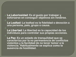  La Laboriosidad: Es el gusto por trabajar y
esforsarse en conseguir objetivos sin rendirse.

La Lealtad: La lealtad es la fidelidad o devoción a
una persona, país, grupo o causa.

La Libertad: La libertad es la capacidad de los
individuos para controlar sus propias acciones.

La Paz: Es un estado de tranquilidad que se
caracteriza por la no permanencia de conflictos
violentos y la facilidad de no tener temor a la
violencia. Habitualmente se explica como la
ausencia de hostilidad.
 