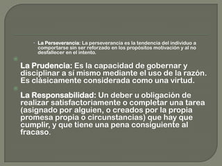 La Perseverancia: La perseverancia es la tendencia del individuo a
comportarse sin ser reforzado en los propósitos motivación y al no
desfallecer en el intento.

La Prudencia: Es la capacidad de gobernar y
disciplinar a sí mismo mediante el uso de la razón.
Es clásicamente considerada como una virtud.

La Responsabilidad: Un deber u obligación de
realizar satisfactoriamente o completar una tarea
(asignado por alguien, o creados por la propia
promesa propia o circunstancias) que hay que
cumplir, y que tiene una pena consiguiente al
fracaso.
 