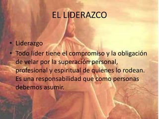 EL LIDERAZCO
• Liderazgo
• Todo líder tiene el compromiso y la obligación
de velar por la superación personal,
profesional y espiritual de quienes lo rodean.
Es una responsabilidad que como personas
debemos asumir.
 