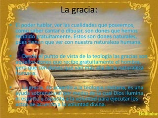 La gracia:
• El poder hablar, ver las cualidades que poseemos,
como saber cantar o dibujar, son dones que hemos
recibido gratuitamente. Estos son dones naturales,
pues tienen que ver con nuestra naturaleza humana.
• Desde el punto de vista de la teología las gracias son
aquellos dones que recibe gratuitamente el hombre,
pero que son dones que van más allá de la naturaleza
humana.
• La gracia, de acuerdo a la teología cristiana, es una
ayuda sobrenatural por medio de la cual Dios ilumina
el espíritu y capacita a la voluntad para ejecutar los
actos de acuerdo a la voluntad divina.
 