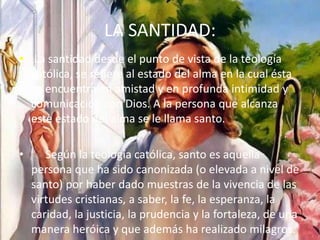 LA SANTIDAD:
• La santidad desde el punto de vista de la teología
católica, se refiere al estado del alma en la cual ésta
se encuentra en amistad y en profunda intimidad y
comunicación con Dios. A la persona que alcanza
este estado del alma se le llama santo.
• Según la teología católica, santo es aquella
persona que ha sido canonizada (o elevada a nivel de
santo) por haber dado muestras de la vivencia de las
virtudes cristianas, a saber, la fe, la esperanza, la
caridad, la justicia, la prudencia y la fortaleza, de una
manera heróica y que además ha realizado milagros.
 